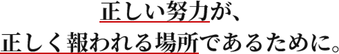 正しい努力が、正しく報われる場所であるために。